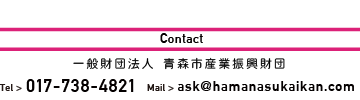 Contact 一般財団法人 青森産業振興財団 TEL>017-738-4821 Mali>ask@hamanasukaikan.com